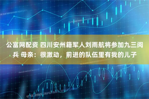 公富网配资 四川安州籍军人刘雨航将参加九三阅兵 母亲：很激动，前进的队伍里有我的儿子