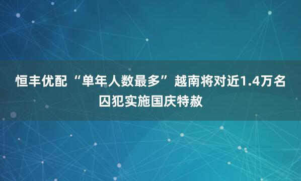 恒丰优配 “单年人数最多” 越南将对近1.4万名囚犯实施国庆特赦