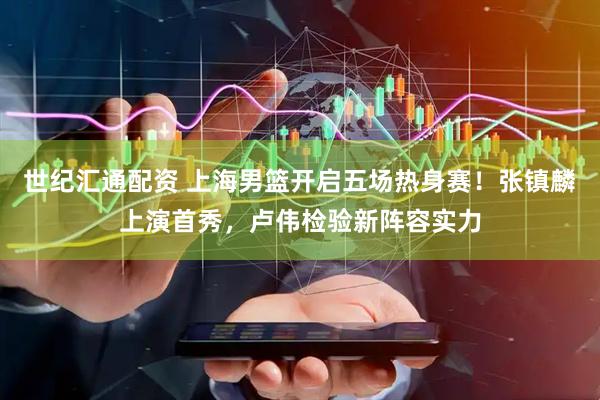 世纪汇通配资 上海男篮开启五场热身赛！张镇麟上演首秀，卢伟检验新阵容实力