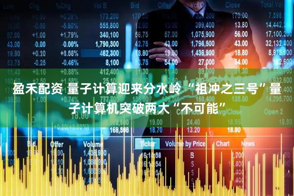 盈禾配资 量子计算迎来分水岭 “祖冲之三号”量子计算机突破两大“不可能”