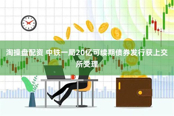 淘操盘配资 中铁一局20亿可续期债券发行获上交所受理
