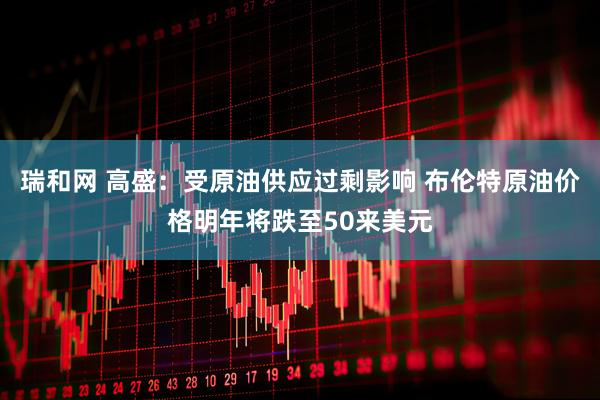 瑞和网 高盛：受原油供应过剩影响 布伦特原油价格明年将跌至50来美元