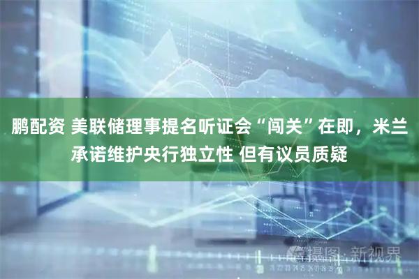 鹏配资 美联储理事提名听证会“闯关”在即，米兰承诺维护央行独立性 但有议员质疑