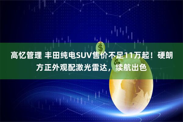 高忆管理 丰田纯电SUV售价不足11万起！硬朗方正外观配激光雷达，续航出色
