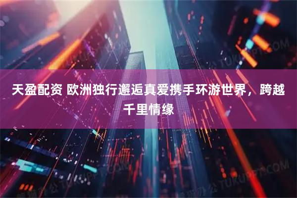 天盈配资 欧洲独行邂逅真爱携手环游世界，跨越千里情缘