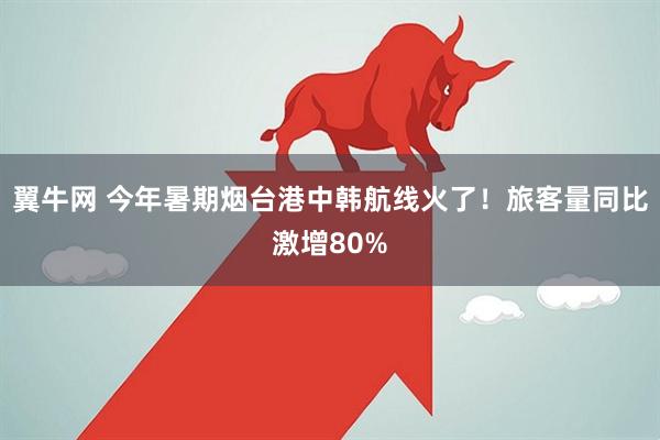翼牛网 今年暑期烟台港中韩航线火了！旅客量同比激增80%