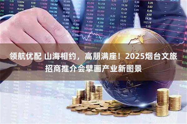 领航优配 山海相约，高朋满座！2025烟台文旅招商推介会擘画产业新图景