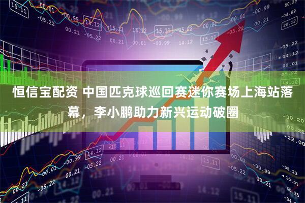 恒信宝配资 中国匹克球巡回赛迷你赛场上海站落幕，李小鹏助力新兴运动破圈