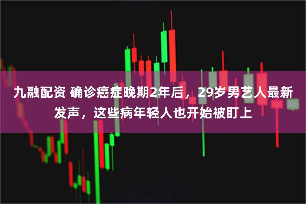 九融配资 确诊癌症晚期2年后，29岁男艺人最新发声，这些病年轻人也开始被盯上