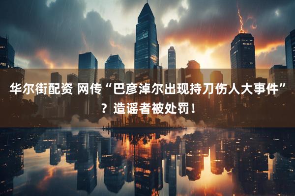 华尔街配资 网传“巴彦淖尔出现持刀伤人大事件”？造谣者被处罚！