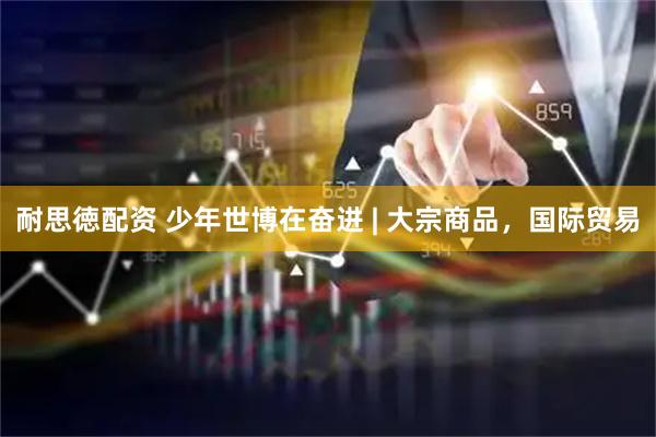 耐思徳配资 少年世博在奋进 | 大宗商品，国际贸易