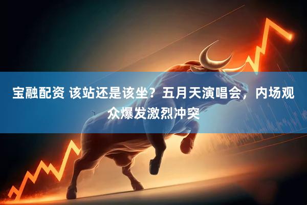 宝融配资 该站还是该坐？五月天演唱会，内场观众爆发激烈冲突