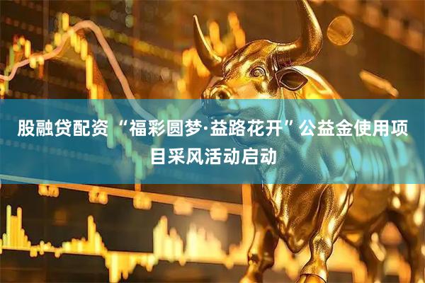 股融贷配资 “福彩圆梦·益路花开”公益金使用项目采风活动启动