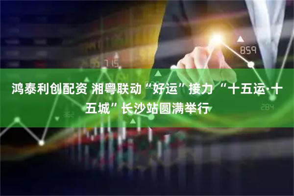鸿泰利创配资 湘粤联动“好运”接力 “十五运·十五城”长沙站圆满举行