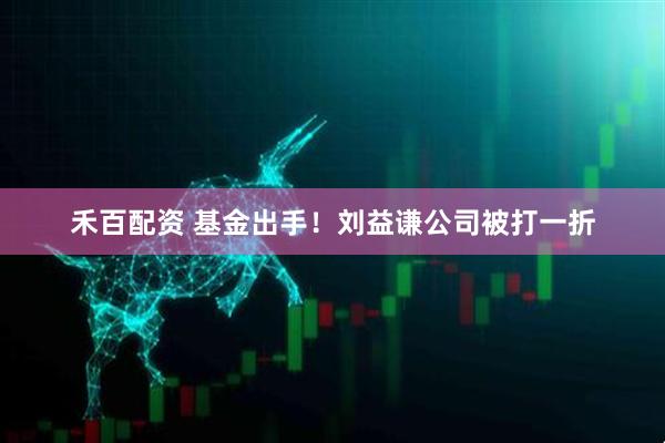 禾百配资 基金出手！刘益谦公司被打一折