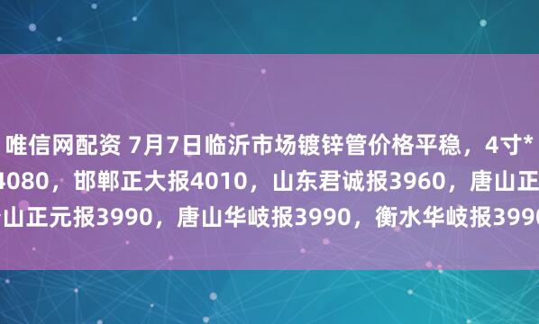 唯信网配资 7月7日临沂市场镀锌管价格平稳，4寸*3.75mm天津友发报4080，邯郸正大报4010，山东君诚报3960，唐山正元报3990，唐山华岐报3990，衡水华岐报3990，过磅含税。（元/吨）