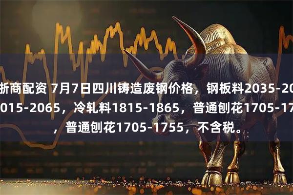 浙商配资 7月7日四川铸造废钢价格，钢板料2035-2085，工角槽2015-2065，冷轧料1815-1865，普通刨花1705-1755，不含税。