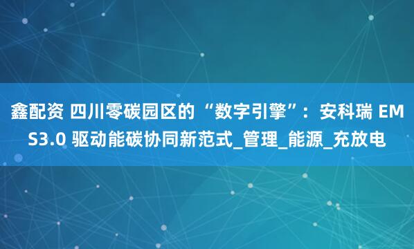 鑫配资 四川零碳园区的 “数字引擎”：安科瑞 EMS3.0 驱动能碳协同新范式_管理_能源_充放电