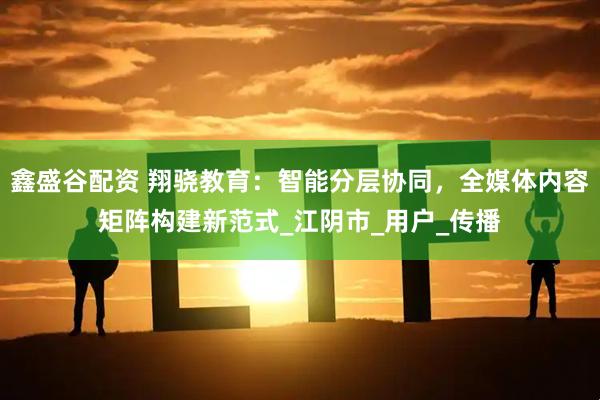 鑫盛谷配资 翔骁教育：智能分层协同，全媒体内容矩阵构建新范式_江阴市_用户_传播