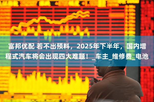 富邦优配 若不出预料，2025年下半年，国内增程式汽车将会出现四大难题！_车主_维修费_电池