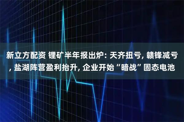 新立方配资 锂矿半年报出炉: 天齐扭亏, 赣锋减亏, 盐湖阵营盈利抬升, 企业开始“暗战”固态电池