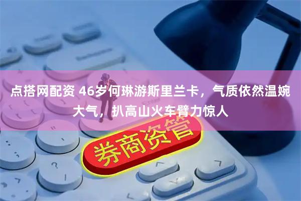 点搭网配资 46岁何琳游斯里兰卡，气质依然温婉大气，扒高山火车臂力惊人